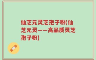 仙芝元灵芝孢子粉(仙芝元灵——高品质灵芝孢子粉)
