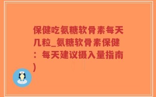 保健吃氨糖软骨素每天几粒_氨糖软骨素保健：每天建议摄入量指南)