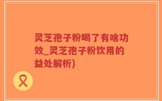 灵芝孢子粉喝了有啥功效_灵芝孢子粉饮用的益处解析)