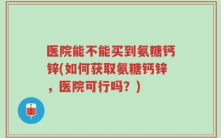 医院能不能买到氨糖钙锌(如何获取氨糖钙锌，医院可行吗？)