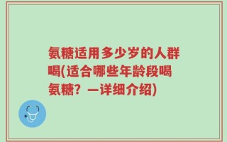 氨糖适用多少岁的人群喝(适合哪些年龄段喝氨糖？—详细介绍)