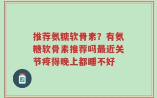 推荐氨糖软骨素？有氨糖软骨素推荐吗最近关节疼得晚上都睡不好