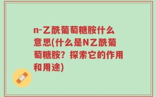 n-乙酰葡萄糖胺什么意思(什么是N乙酰葡萄糖胺？探索它的作用和用途)