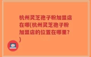 杭州灵芝孢子粉加盟店在哪(杭州灵芝孢子粉加盟店的位置在哪里？)