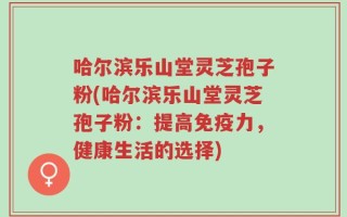 哈尔滨乐山堂灵芝孢子粉(哈尔滨乐山堂灵芝孢子粉：提高免疫力，健康生活的选择)