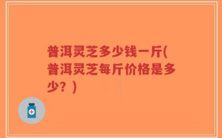 普洱灵芝多少钱一斤(普洱灵芝每斤价格是多少？)