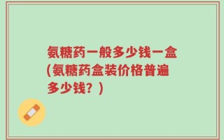 氨糖药一般多少钱一盒(氨糖药盒装价格普遍多少钱？)