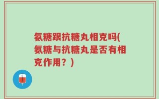 氨糖跟抗糖丸相克吗(氨糖与抗糖丸是否有相克作用？)