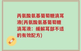 丙氨酸氨基葡萄糖滴耳液(丙氨酸氨基葡萄糖滴耳液：缓解耳部不适的有效配方)