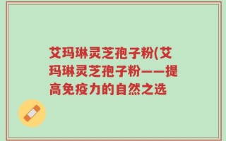 艾玛琳灵芝孢子粉(艾玛琳灵芝孢子粉——提高免疫力的自然之选