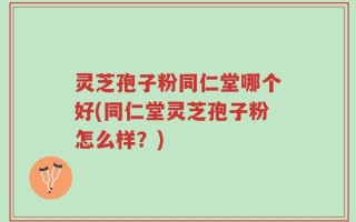 灵芝孢子粉同仁堂哪个好(同仁堂灵芝孢子粉怎么样？)