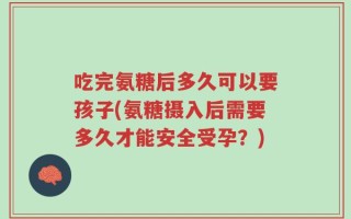吃完氨糖后多久可以要孩子(氨糖摄入后需要多久才能安全受孕？)