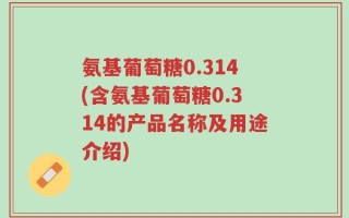 氨基葡萄糖0.314(含氨基葡萄糖0.314的产品名称及用途介绍)