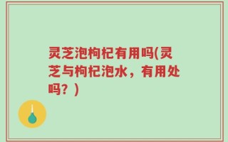 灵芝泡枸杞有用吗(灵芝与枸杞泡水，有用处吗？)