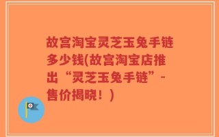 故宫淘宝灵芝玉兔手链多少钱(故宫淘宝店推出“灵芝玉兔手链”-售价揭晓！)