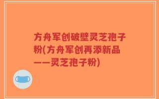 方舟军创破壁灵芝孢子粉(方舟军创再添新品——灵芝孢子粉)
