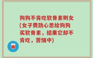 狗狗不肯吃软骨素则女(女子费劲心思给狗狗买软骨素，结果它却不肯吃，苦恼中)