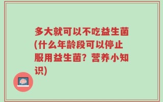 多大就可以不吃益生菌(什么年龄段可以停止服用益生菌？营养小知识)