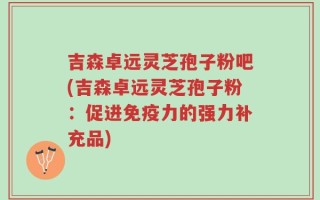 吉森卓远灵芝孢子粉吧(吉森卓远灵芝孢子粉：促进免疫力的强力补充品)