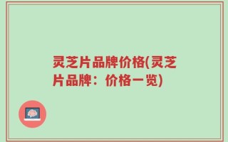 灵芝片品牌价格(灵芝片品牌：价格一览)