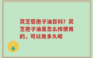 灵芝苞孢子油百科？灵芝孢子油是怎么样使用的，可以用多久呢