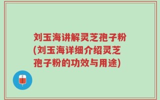 刘玉海讲解灵芝孢子粉(刘玉海详细介绍灵芝孢子粉的功效与用途)