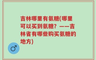 吉林哪里有氨糖(哪里可以买到氨糖？——吉林省有哪些购买氨糖的地方)