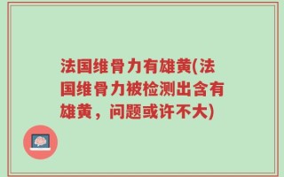 法国维骨力有雄黄(法国维骨力被检测出含有雄黄，问题或许不大)