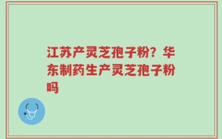 江苏产灵芝孢子粉？华东制药生产灵芝孢子粉吗