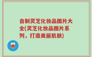 自制灵芝化妆品图片大全(灵芝化妆品图片系列，打造美丽肌肤)