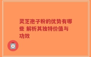 灵芝孢子粉的优势有哪些 解析其独特价值与功效