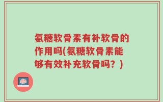 氨糖软骨素有补软骨的作用吗(氨糖软骨素能够有效补充软骨吗？)