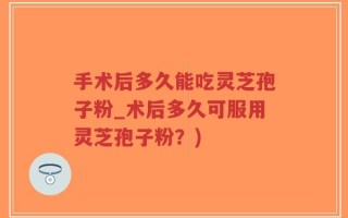 手术后多久能吃灵芝孢子粉_术后多久可服用灵芝孢子粉？)
