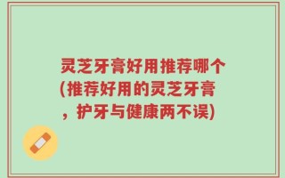 灵芝牙膏好用推荐哪个(推荐好用的灵芝牙膏，护牙与健康两不误)