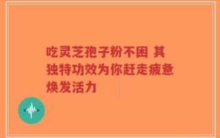 吃灵芝孢子粉不困 其独特功效为你赶走疲惫焕发活力