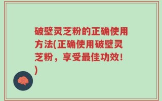 破壁灵芝粉的正确使用方法(正确使用破壁灵芝粉，享受最佳功效！)