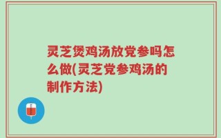 灵芝煲鸡汤放党参吗怎么做(灵芝党参鸡汤的制作方法)