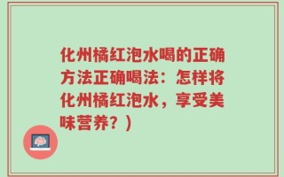 化州橘红泡水喝的正确方法正确喝法：怎样将化州橘红泡水，享受美味营养？)
