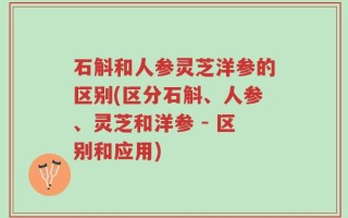 石斛和人参灵芝洋参的区别(区分石斛、人参、灵芝和洋参 - 区别和应用)