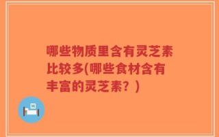 哪些物质里含有灵芝素比较多(哪些食材含有丰富的灵芝素？)