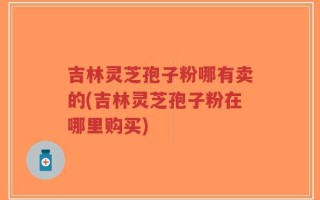 吉林灵芝孢子粉哪有卖的(吉林灵芝孢子粉在哪里购买)