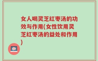 女人喝灵芝红枣汤的功效与作用(女性饮用灵芝红枣汤的益处和作用)