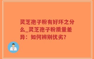 灵芝孢子粉有好坏之分么_灵芝孢子粉质量差异：如何辨别优劣？