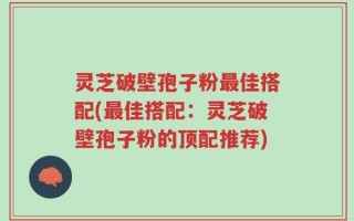 灵芝破壁孢子粉最佳搭配(最佳搭配：灵芝破壁孢子粉的顶配推荐)