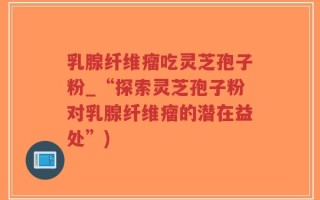 乳腺纤维瘤吃灵芝孢子粉_“探索灵芝孢子粉对乳腺纤维瘤的潜在益处”)