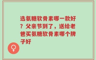 选氨糖软骨素哪一款好？父亲节到了，送给老爸买氨糖软骨素哪个牌子好