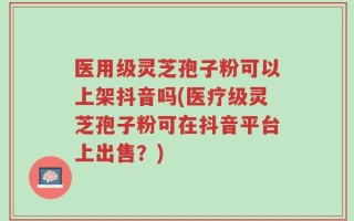 医用级灵芝孢子粉可以上架抖音吗(医疗级灵芝孢子粉可在抖音平台上出售？)
