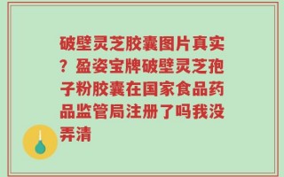 破壁灵芝胶囊图片真实？盈姿宝牌破壁灵芝孢子粉胶囊在国家食品药品监管局注册了吗我没弄清