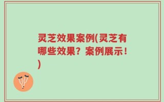 灵芝效果案例(灵芝有哪些效果？案例展示！)