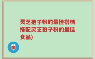 灵芝孢子粉的最佳搭档搭配灵芝孢子粉的最佳食品)